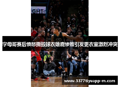 字母哥赛后愤怒撕毁球衣雄鹿惨败引发更衣室激烈冲突